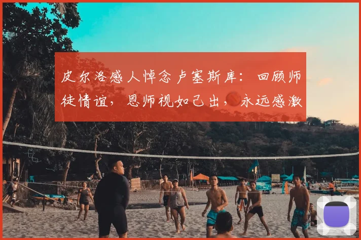 皮尔洛感人悼念卢塞斯库：回顾师徒情谊，恩师视如己出，永远感激教诲