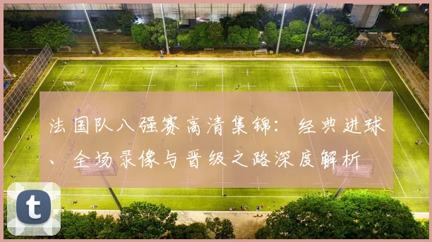 法国队八强赛高清集锦:经典进球、全场录像与晋级之路深度解析