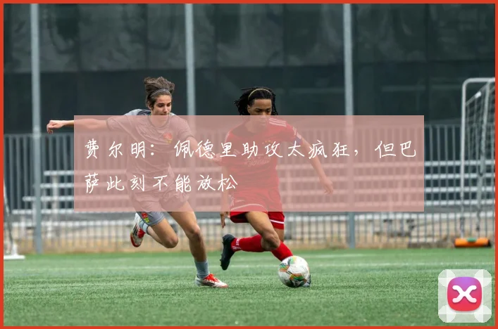 费尔明：佩德里助攻太疯狂，但巴萨此刻不能放松