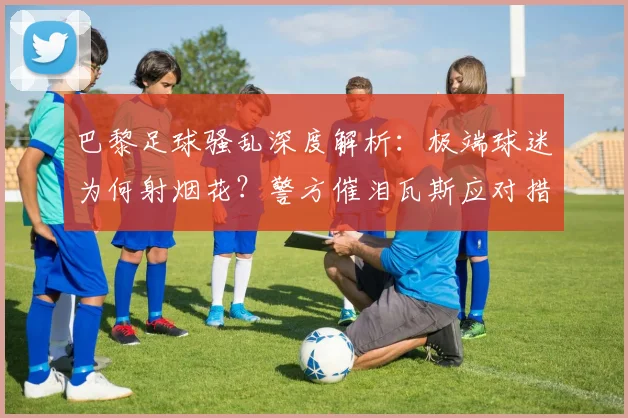 巴黎足球骚乱深度解析:极端球迷为何射烟花?警方催泪瓦斯应对措施与防范思考