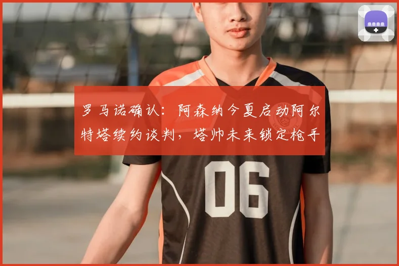 罗马诺确认:阿森纳今夏启动阿尔特塔续约谈判,塔帅未来锁定枪手