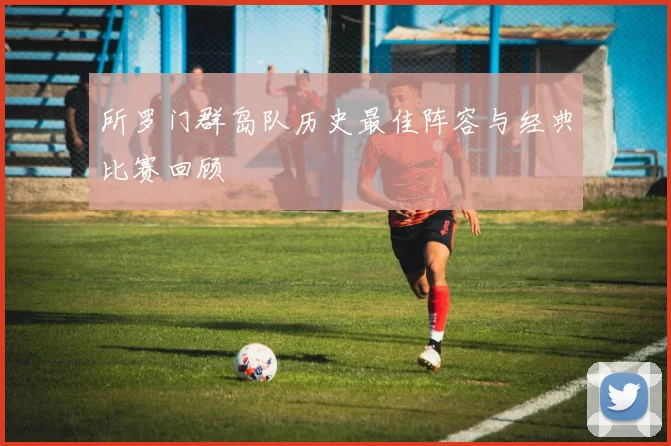 所罗门群岛队历史最佳阵容与经典比赛回顾