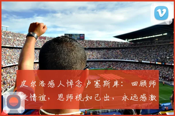 皮尔洛感人悼念卢塞斯库：回顾师徒情谊，恩师视如己出，永远感激教诲