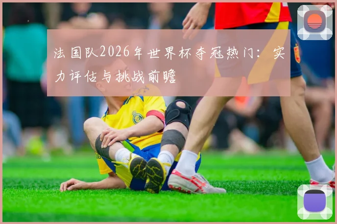 法国队2026年世界杯夺冠热门：实力评估与挑战前瞻
